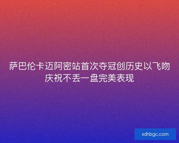 萨巴伦卡迈阿密站首次夺冠创历史以飞吻庆祝不丢一盘完美表现