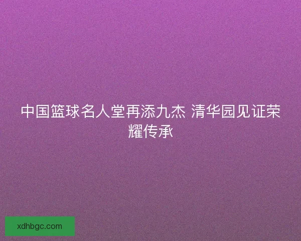 中国篮球名人堂再添九杰 清华园见证荣耀传承