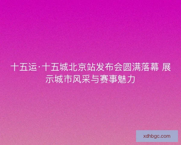 十五运·十五城北京站发布会圆满落幕 展示城市风采与赛事魅力
