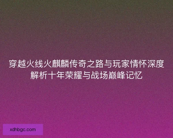 穿越火线火麒麟传奇之路与玩家情怀深度解析十年荣耀与战场巅峰记忆