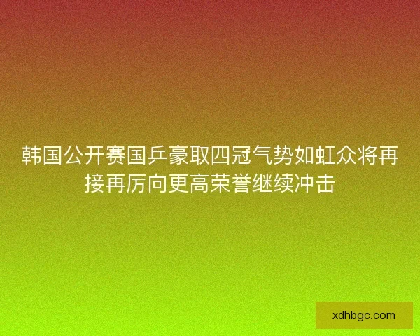韩国公开赛国乒豪取四冠气势如虹众将再接再厉向更高荣誉继续冲击