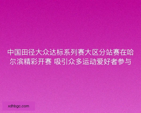 中国田径大众达标系列赛大区分站赛在哈尔滨精彩开赛 吸引众多运动爱好者参与