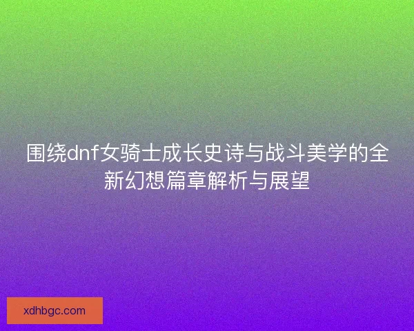 围绕dnf女骑士成长史诗与战斗美学的全新幻想篇章解析与展望
