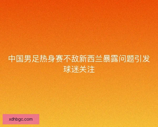 中国男足热身赛不敌新西兰暴露问题引发球迷关注
