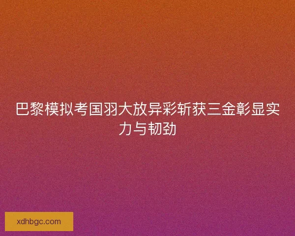 巴黎模拟考国羽大放异彩斩获三金彰显实力与韧劲