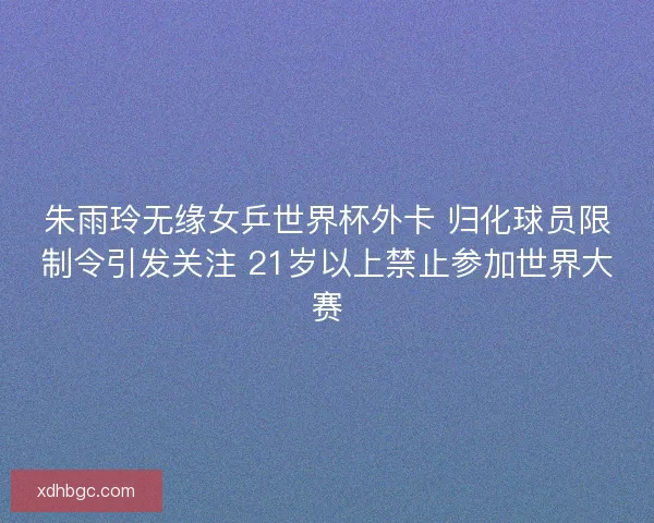 朱雨玲无缘女乒世界杯外卡 归化球员限制令引发关注 21岁以上禁止参加世界大赛