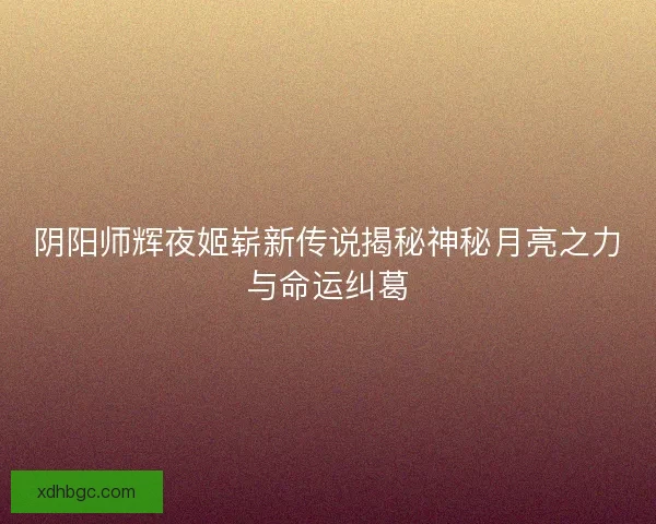 阴阳师辉夜姬崭新传说揭秘神秘月亮之力与命运纠葛