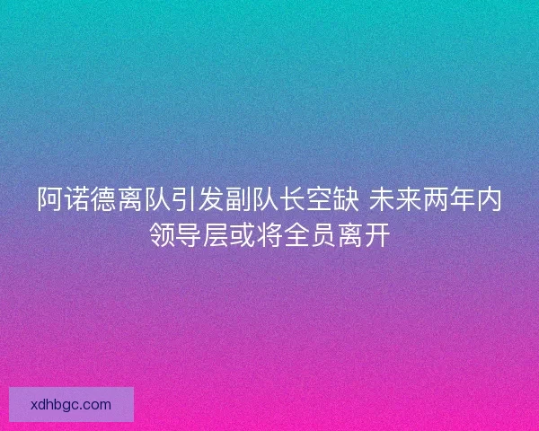 阿诺德离队引发副队长空缺 未来两年内领导层或将全员离开