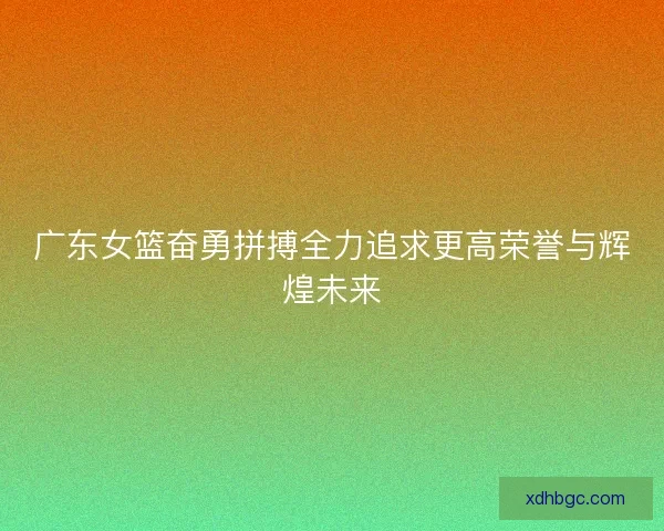 广东女篮奋勇拼搏全力追求更高荣誉与辉煌未来