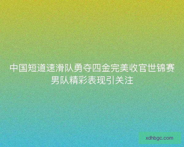中国短道速滑队勇夺四金完美收官世锦赛男队精彩表现引关注